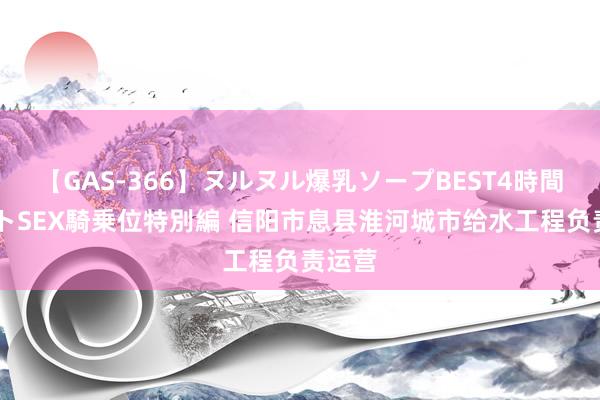 【GAS-366】ヌルヌル爆乳ソープBEST4時間 マットSEX騎乗位特別編 信阳市息县淮河城市给水工程负责运营