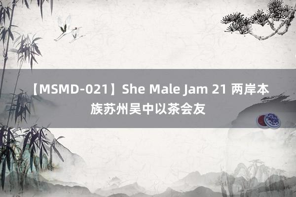 【MSMD-021】She Male Jam 21 两岸本族苏州吴中以茶会友