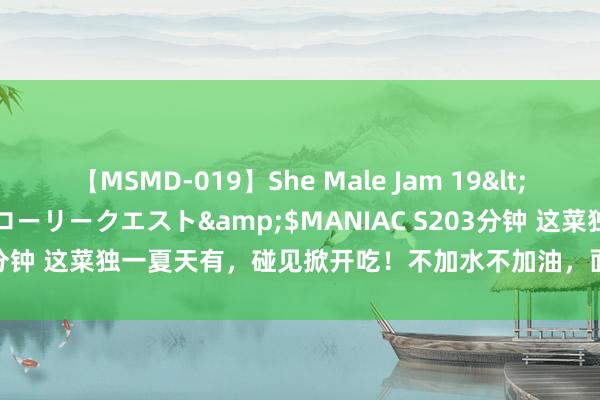 【MSMD-019】She Male Jam 19</a>2008-08-04グローリークエスト&$MANIAC S203分钟 这菜独一夏天有，碰见掀开吃！不加水不加油，面粉一搅吃出好脾胃