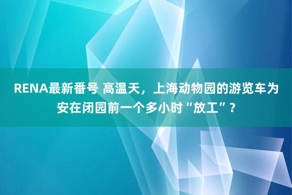 RENA最新番号 高温天，上海动物园的游览车为安在闭园前一个多小时“放工”？