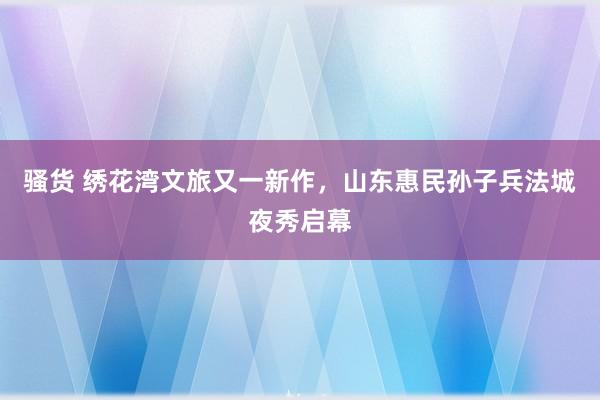 骚货 绣花湾文旅又一新作，山东惠民孙子兵法城夜秀启幕