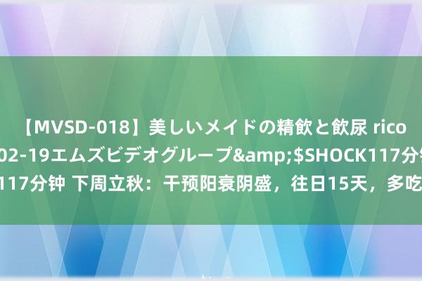 【MVSD-018】美しいメイドの精飲と飲尿 rico</a>2007-02-19エムズビデオグループ&$SHOCK117分钟 下周立秋：干预阳衰阴盛，往日15天，多吃8样，适合天时驱寒补阳