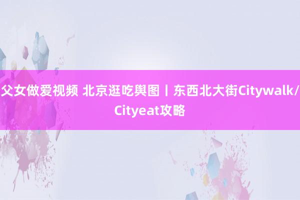 父女做爱视频 北京逛吃舆图丨东西北大街Citywalk/Cityeat攻略