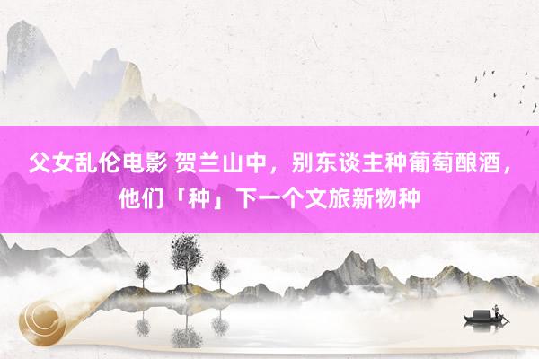 父女乱伦电影 贺兰山中，别东谈主种葡萄酿酒，他们「种」下一个文旅新物种