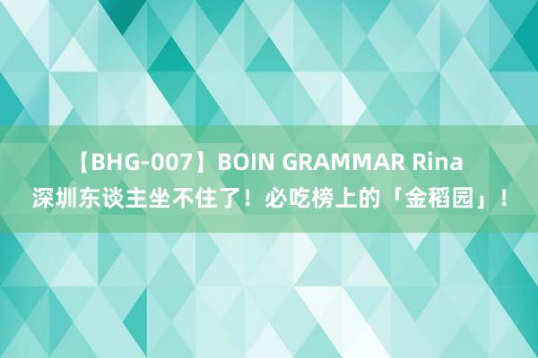 【BHG-007】BOIN GRAMMAR Rina 深圳东谈主坐不住了！必吃榜上的「金稻园」！