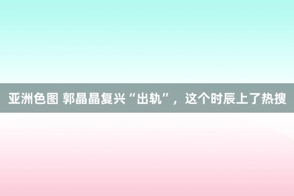 亚洲色图 郭晶晶复兴“出轨”，这个时辰上了热搜