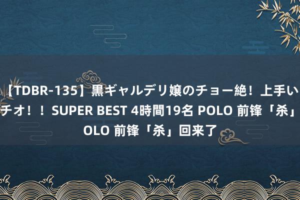 【TDBR-135】黒ギャルデリ嬢のチョー絶！上手いフェラチオ！！SUPER BEST 4時間19名 POLO 前锋「杀」回来了