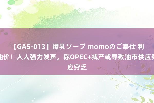 【GAS-013】爆乳ソープ momoのご奉仕 利好油价！人人强力发声，称OPEC+减产或导致油市供应穷乏