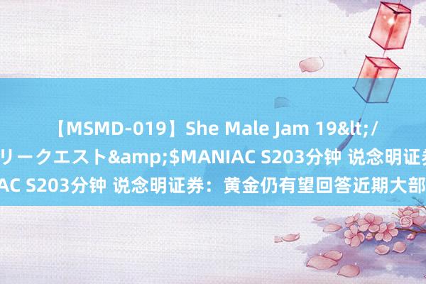 【MSMD-019】She Male Jam 19</a>2008-08-04グローリークエスト&$MANIAC S203分钟 说念明证券：黄金仍有望回答近期大部分失地