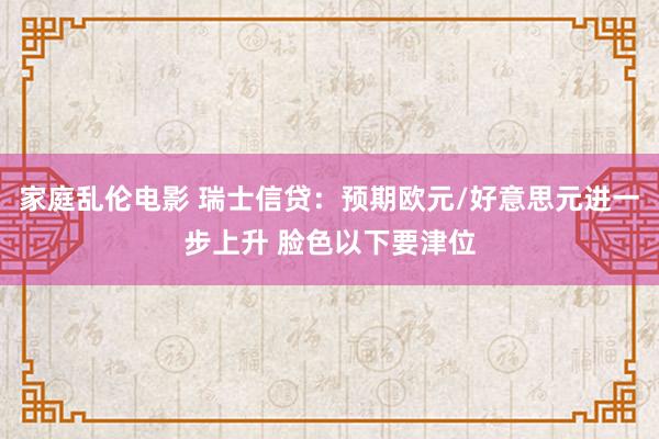 家庭乱伦电影 瑞士信贷：预期欧元/好意思元进一步上升 脸色以下要津位