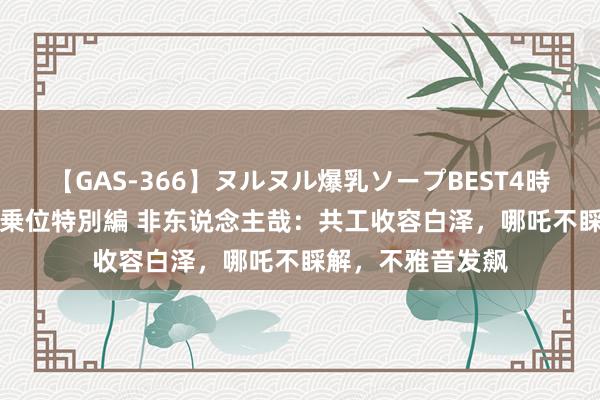 【GAS-366】ヌルヌル爆乳ソープBEST4時間 マットSEX騎乗位特別編 非东说念主哉：共工收容白泽，哪吒不睬解，不雅音发飙