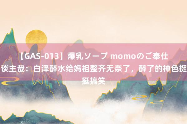 【GAS-013】爆乳ソープ momoのご奉仕 非东谈主哉：白泽醉水给妈祖整齐无奈了，醉了的神色挺搞笑