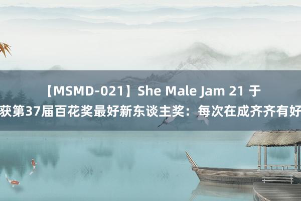 【MSMD-021】She Male Jam 21 于适获第37届百花奖最好新东谈主奖：每次在成齐齐有好运