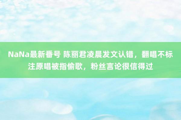 NaNa最新番号 陈丽君凌晨发文认错，翻唱不标注原唱被指偷歌，粉丝言论很信得过