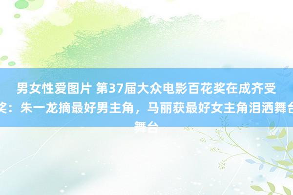 男女性爱图片 第37届大众电影百花奖在成齐受奖：朱一龙摘最好男主角，马丽获最好女主角泪洒舞台