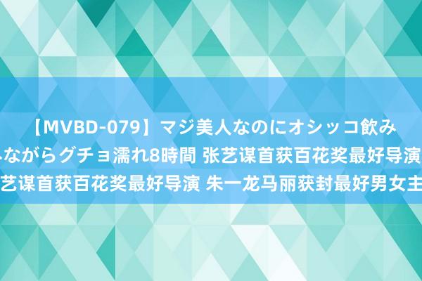 【MVBD-079】マジ美人なのにオシッコ飲みまくり！マゾ飲尿 飲みながらグチョ濡れ8時間 张艺谋首获百花奖最好导演 朱一龙马丽获封最好男女主角