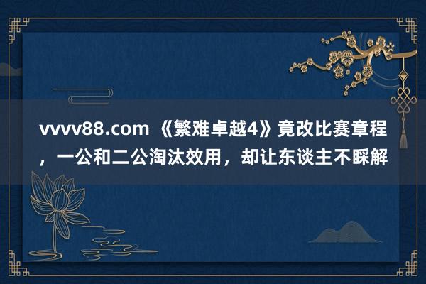 vvvv88.com 《繁难卓越4》竟改比赛章程，一公和二公淘汰效用，却让东谈主不睬解