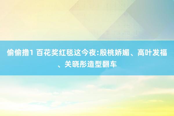 偷偷撸1 百花奖红毯这今夜:殷桃娇媚、高叶发福、关晓彤造型翻车