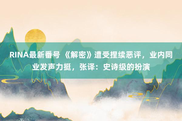 RINA最新番号 《解密》遭受捏续恶评，业内同业发声力挺，张译：史诗级的扮演