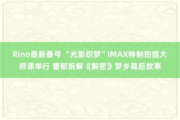 Rino最新番号 “光影织梦”IMAX特制拍摄大师课举行 曹郁拆解《解密》梦乡幕后故事