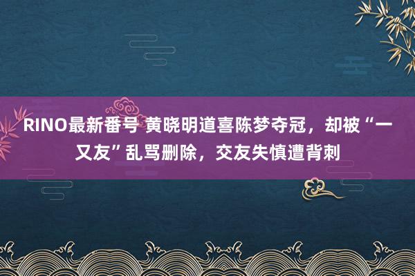 RINO最新番号 黄晓明道喜陈梦夺冠，却被“一又友”乱骂删除，交友失慎遭背刺