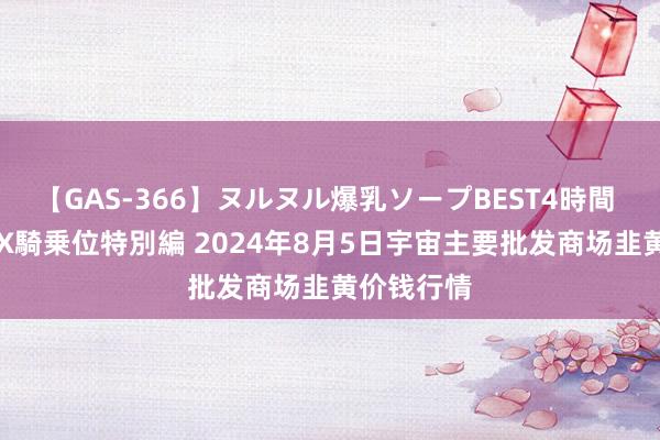 【GAS-366】ヌルヌル爆乳ソープBEST4時間 マットSEX騎乗位特別編 2024年8月5日宇宙主要批发商场韭黄价钱行情