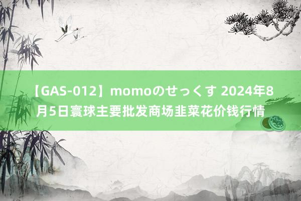 【GAS-012】momoのせっくす 2024年8月5日寰球主要批发商场韭菜花价钱行情