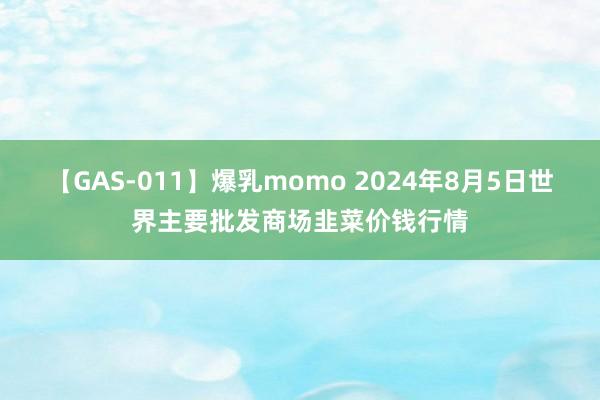 【GAS-011】爆乳momo 2024年8月5日世界主要批发商场韭菜价钱行情