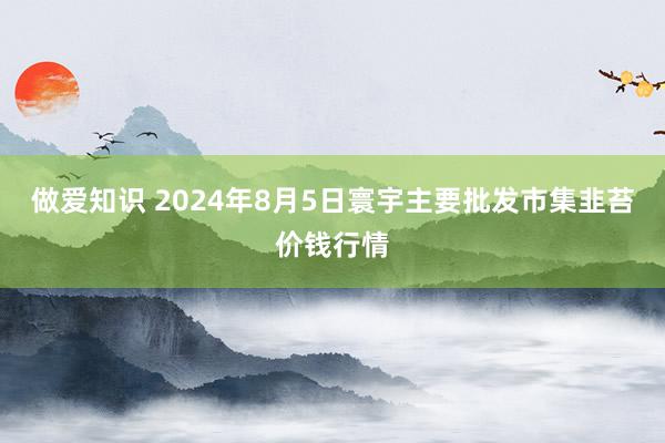 做爱知识 2024年8月5日寰宇主要批发市集韭苔价钱行情