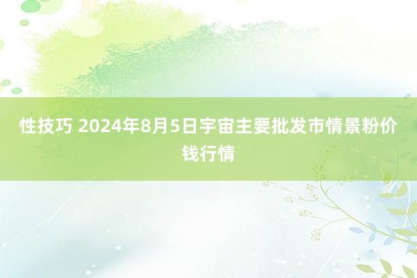 性技巧 2024年8月5日宇宙主要批发市情景粉价钱行情