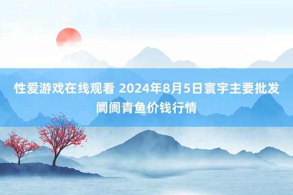 性爱游戏在线观看 2024年8月5日寰宇主要批发阛阓青鱼价钱行情