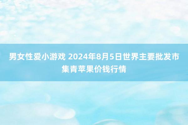 男女性爱小游戏 2024年8月5日世界主要批发市集青苹果价钱行情