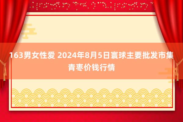 163男女性爱 2024年8月5日寰球主要批发市集青枣价钱行情