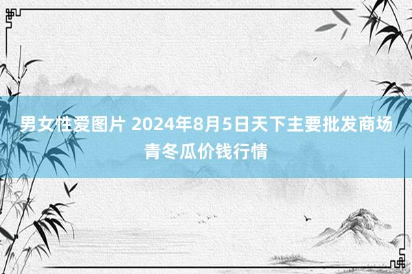 男女性爱图片 2024年8月5日天下主要批发商场青冬瓜价钱行情