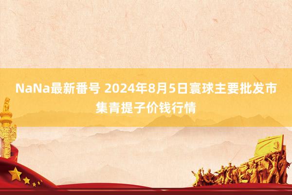 NaNa最新番号 2024年8月5日寰球主要批发市集青提子价钱行情