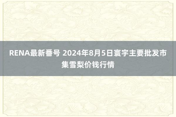 RENA最新番号 2024年8月5日寰宇主要批发市集雪梨价钱行情