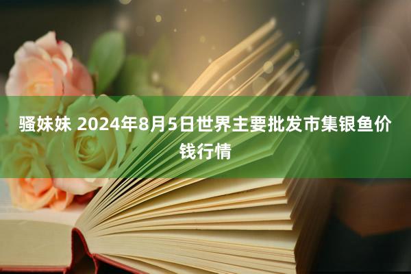 骚妹妹 2024年8月5日世界主要批发市集银鱼价钱行情