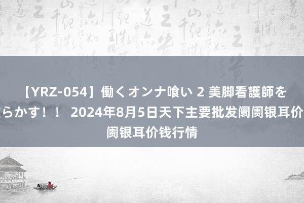 【YRZ-054】働くオンナ喰い 2 美脚看護師を食い散らかす！！ 2024年8月5日天下主要批发阛阓银耳价钱行情