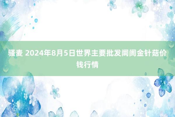 骚麦 2024年8月5日世界主要批发阛阓金针菇价钱行情