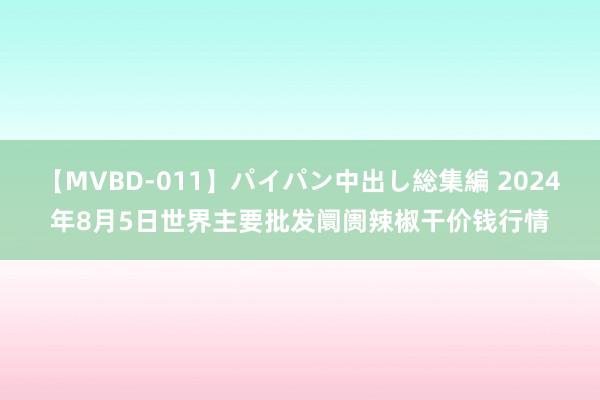 【MVBD-011】パイパン中出し総集編 2024年8月5日世界主要批发阛阓辣椒干价钱行情