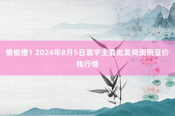 偷偷撸1 2024年8月5日寰宇主要批发阛阓豌豆价钱行情