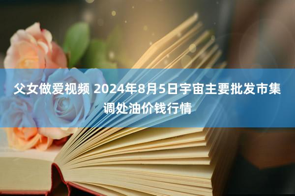 父女做爱视频 2024年8月5日宇宙主要批发市集调处油价钱行情