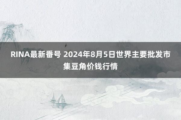 RINA最新番号 2024年8月5日世界主要批发市集豆角价钱行情