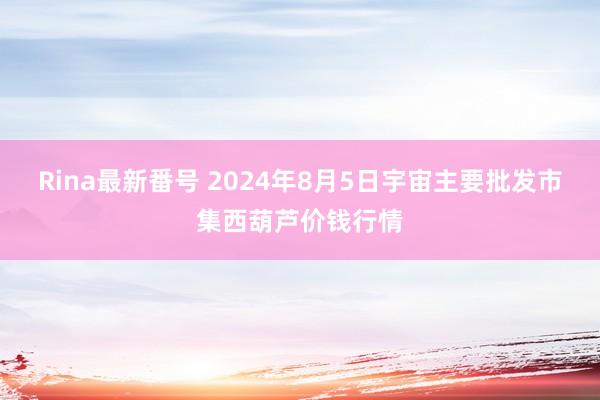 Rina最新番号 2024年8月5日宇宙主要批发市集西葫芦价钱行情