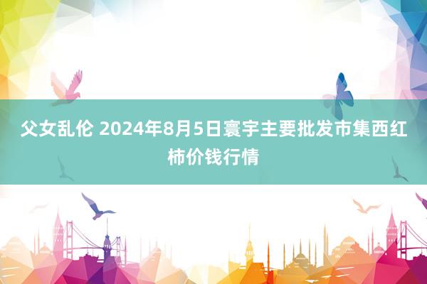 父女乱伦 2024年8月5日寰宇主要批发市集西红柿价钱行情