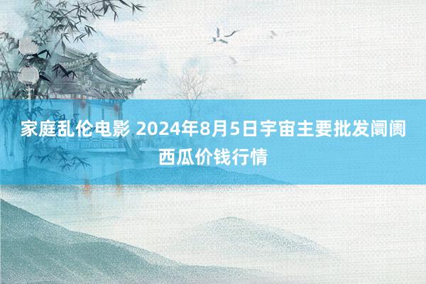 家庭乱伦电影 2024年8月5日宇宙主要批发阛阓西瓜价钱行情