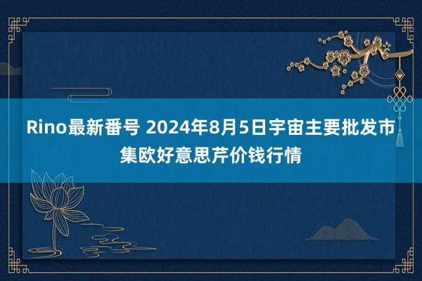 Rino最新番号 2024年8月5日宇宙主要批发市集欧好意思芹价钱行情