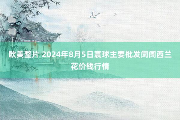 欧美整片 2024年8月5日寰球主要批发阛阓西兰花价钱行情