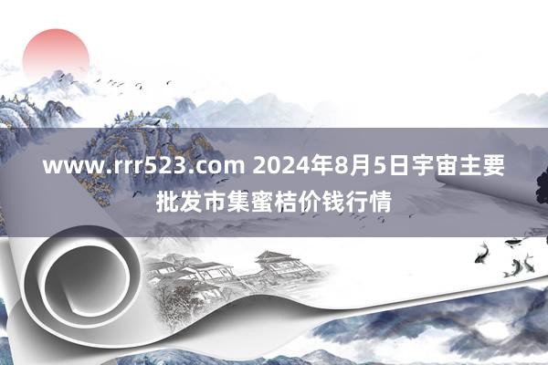 www.rrr523.com 2024年8月5日宇宙主要批发市集蜜桔价钱行情