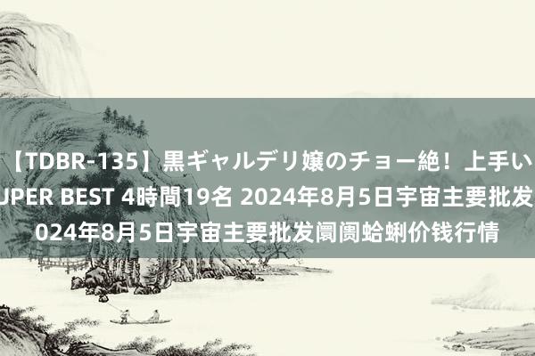 【TDBR-135】黒ギャルデリ嬢のチョー絶！上手いフェラチオ！！SUPER BEST 4時間19名 2024年8月5日宇宙主要批发阛阓蛤蜊价钱行情